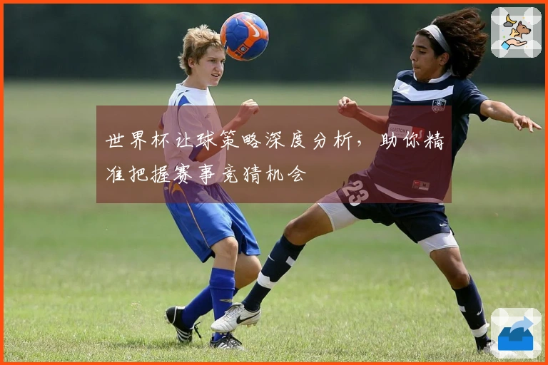 世界杯让球策略深度分析，助你精准把握赛事竞猜机会