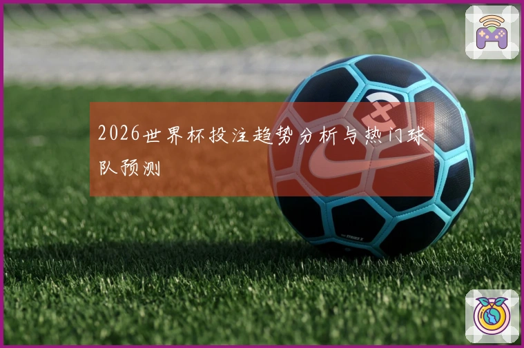 2026世界杯投注趋势分析与热门球队预测
