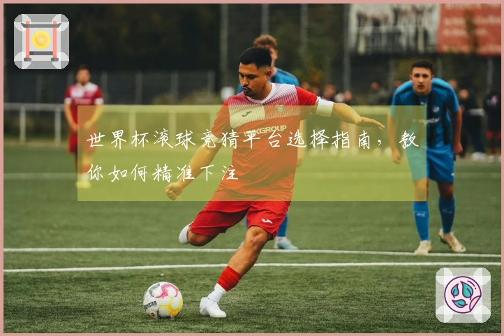 世界杯滚球竞猜平台选择指南，教你如何精准下注