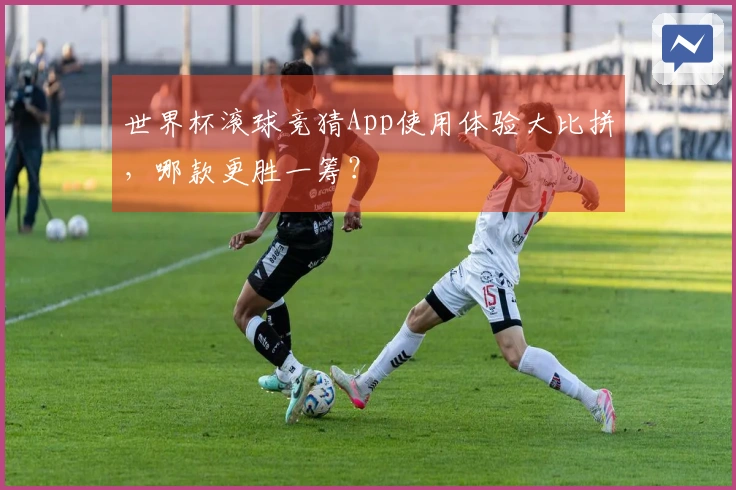 世界杯滚球竞猜App使用体验大比拼，哪款更胜一筹？